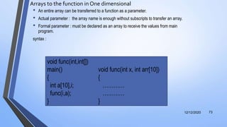 Arrays to the function in One dimensional
• An entire array can be transferred to a function as a parameter.
• Actual parameter : the array name is enough without subscripts to transfer an array.
• Formal parameter : must be declared as an array to receive the values from main
program.
syntax :
12/12/2020 73
void func(int,int[])
main() void func(int x, int arr[10])
{ {
int a[10],i; …………
func(i,a); …………
} }
 