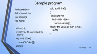 Sample program
#include<stdio.h>
#inlcude<conio.h>
void add(int[])
void main()
{
int i,arr[10];
printf(“Enter 10 elements of the
array”);
for(i = 0;i<10;i++)
scanf(‘%d”,&arr[i]);
add(arr);
}
12/12/2020 75
void add(int a[])
{
int i,sum = 0;
for(i = 0;i<10;i++)
sum = sum+a[i];
printf(“ the value of sum is %d”,
sum);
}
 