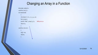 Changing an Array in a Function
#include <stdio.h>
void fun ( int [ ] )
int main(void)
{
int array[ ] = { 1 , 2 , 3 , 4 , 5 };
fun ( array );
printf ( “%d” , array [ 3 ] ); Will print 20
return 0;
}
void fun ( int x[ ] )
{
x[3] = 20;
return;
}
12/12/2020 76
 