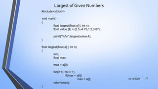 Largest of Given Numbers
12/12/2020 77
#include<stdio.h>
void main()
{
float largest(float a[ ], int n);
float value [4] = {2.5,-4.75,1.2,3.67};
printf("%fn",largest(value,4);
}
float largest(float a[ ], int n)
{
int i;
float max;
max = a[0];
for(i=1; i<n; i++)
if(max < a[i])
max = a[i];
return(max);
}
 