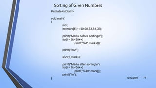 Sorting of Given Numbers
12/12/2020 78
#include<stdio.h>
void main()
{
int i;
int mark[5] = {40,90,73,81,35};
printf("Marks before sortingn");
for(i = 0;i<5;i++)
printf("%d",marks[i]);
printf("nn");
sort(5,marks);
printf("Marks after sortingn");
for(i = 0;i<5;i++)
printf("%4d",mark[i]);
printf("n");
}
 