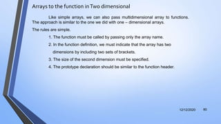 Arrays to the function inTwo dimensional
12/12/2020 80
Like simple arrays, we can also pass multidimensional array to functions.
The approach is similar to the one we did with one – dimensional arrays.
The rules are simple.
1. The function must be called by passing only the array name.
2. In the function definition, we must indicate that the array has two
dimensions by including two sets of brackets.
3. The size of the second dimension must be specified.
4. The prototype declaration should be similar to the function header.
 
