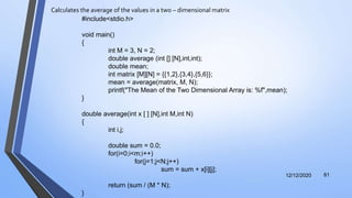 Calculates the average of the values in a two – dimensional matrix
12/12/2020 81
#include<stdio.h>
void main()
{
int M = 3, N = 2;
double average (int [] [N],int,int);
double mean;
int matrix [M][N] = {{1,2},{3,4},{5,6}};
mean = average(matrix, M, N);
printf("The Mean of the Two Dimensional Array is: %f",mean);
}
double average(int x [ ] [N],int M,int N)
{
int i,j;
double sum = 0.0;
for(i=0;i<m;i++)
for(j=1;j<N;j++)
sum = sum + x[i][j];
return (sum / (M * N);
}
 