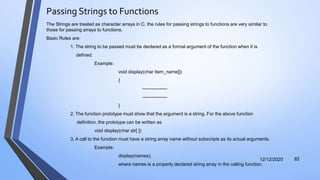 Passing Strings to Functions
12/12/2020 82
The Strings are treated as character arrays in C, the rules for passing strings to functions are very similar to
those for passing arrays to functions.
Basic Rules are:
1. The string to be passed must be declared as a formal argument of the function when it is
defined.
Example:
void display(char item_name[])
{
----------------
----------------
}
2. The function prototype must show that the argument is a string. For the above function
definition, the prototype can be written as
void display(char str[ ])
3. A call to the function must have a string array name without subscripts as its actual arguments.
Example:
display(names);
where names is a properly declared string array in the calling function.
 