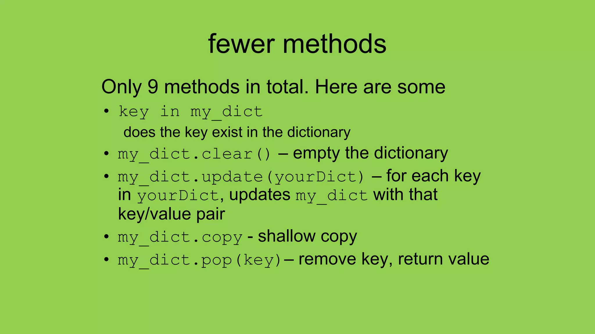 fewer methods
Only 9 methods in total. Here are some
• key in my_dict
does the key exist in the dictionary
• my_dict.clear() – empty the dictionary
• my_dict.update(yourDict) – for each key
in yourDict, updates my_dict with that
key/value pair
• my_dict.copy - shallow copy
• my_dict.pop(key)– remove key, return value
 