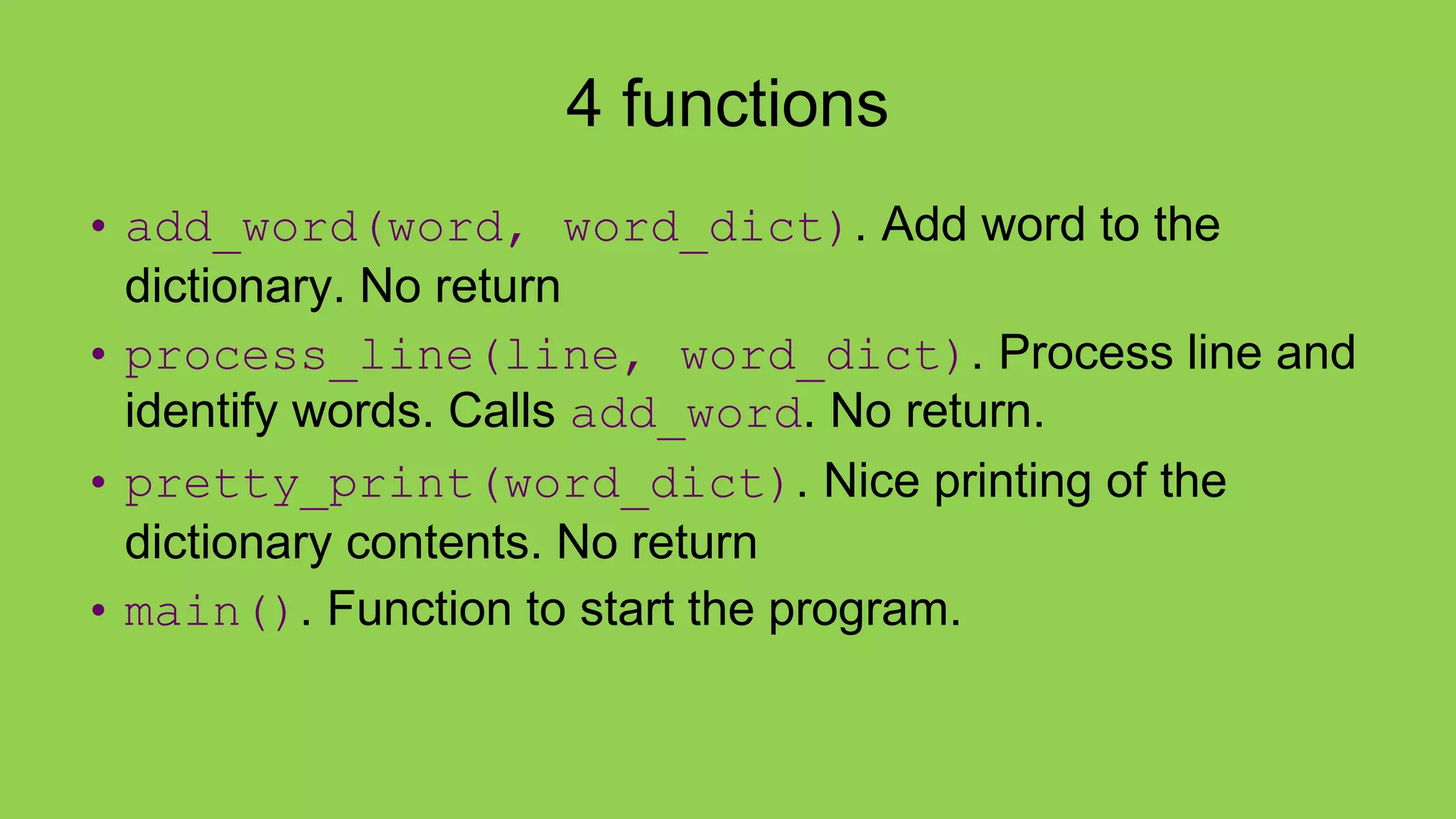 4 functions
• add_word(word, word_dict). Add word to the
dictionary. No return
• process_line(line, word_dict). Process line and
identify words. Calls add_word. No return.
• pretty_print(word_dict). Nice printing of the
dictionary contents. No return
• main(). Function to start the program.
 