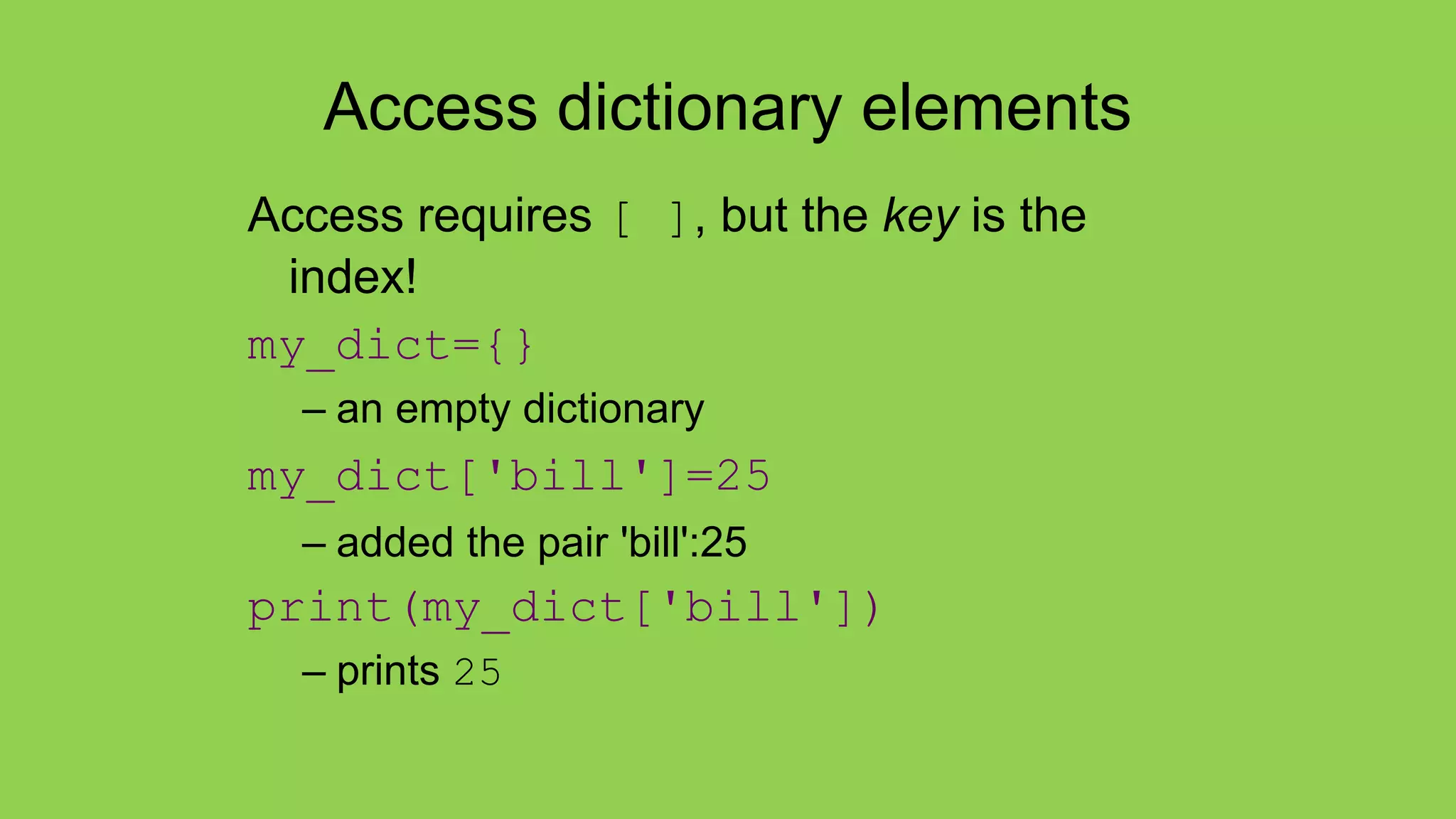 Access dictionary elements
Access requires [ ], but the key is the
index!
my_dict={}
– an empty dictionary
my_dict['bill']=25
– added the pair 'bill':25
print(my_dict['bill'])
– prints 25
 