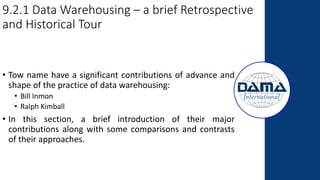 9.2.1 Data Warehousing – a brief Retrospective
and Historical Tour
• Tow name have a significant contributions of advance and
shape of the practice of data warehousing:
• Bill Inmon
• Ralph Kimball
• In this section, a brief introduction of their major
contributions along with some comparisons and contrasts
of their approaches.
 