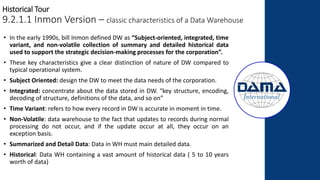 Historical Tour
9.2.1.1 Inmon Version – classic characteristics of a Data Warehouse
• In the early 1990s, bill Inmon defined DW as “Subject-oriented, integrated, time
variant, and non-volatile collection of summary and detailed historical data
used to support the strategic decision-making processes for the corporation”.
• These key characteristics give a clear distinction of nature of DW compared to
typical operational system.
• Subject Oriented: design the DW to meet the data needs of the corporation.
• Integrated: concentrate about the data stored in DW. “key structure, encoding,
decoding of structure, definitions of the data, and so on”
• Time Variant: refers to how every record in DW is accurate in moment in time.
• Non-Volatile: data warehouse to the fact that updates to records during normal
processing do not occur, and if the update occur at all, they occur on an
exception basis.
• Summarized and Detail Data: Data in WH must main detailed data.
• Historical: Data WH containing a vast amount of historical data ( 5 to 10 years
worth of data)
 