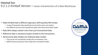 Historical Tour
9.2.1.2 Kimball Version – classic characteristics of a Data Warehouse
• Ralph Kimball took a different approach, defining Data WH simply:
• A copy of transaction data specifically structured for query and analysis.
• Has different structure than operational system (the dimensional data model)
• Data WHs always contain more than just transactional data.
• Reference data is necessary to give context to the transactions.
• Dimensional data models are relational data models.
• They just do not consistently comply with normalization rules.
• Reflect business processes more simply than normalized models.
 