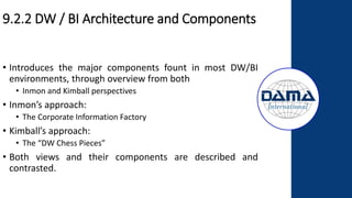 9.2.2 DW / BI Architecture and Components
• Introduces the major components fount in most DW/BI
environments, through overview from both
• Inmon and Kimball perspectives
• Inmon’s approach:
• The Corporate Information Factory
• Kimball’s approach:
• The “DW Chess Pieces”
• Both views and their components are described and
contrasted.
 