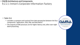 • DW/BI Architecture and Components
9.2.2.1 Inmon’s Corporate Information Factory
• Table 9.4:
• considers a compare-and-contrast from data perspective between the four
components “application, ODS, DW, and Data Marts”.
• The majority of DW processes are for higher latency and, often over-night
batch processing.
 