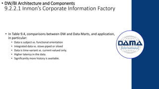 • In Table 9.4, comparisons between DW and Data Marts, and application,
in particular:
• Data is subject vs. functional orientation
• Integrated data vs. stove-piped or siloed
• Data is time-variant vs. current-valued only.
• Higher latency in the data.
• Significantly more history is available.
• DW/BI Architecture and Components
9.2.2.1 Inmon’s Corporate Information Factory
 