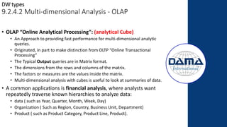 • OLAP “Online Analytical Processing”: (analytical Cube)
• An Approach to providing fast performance for multi-dimensional analytic
queries.
• Originated, in part to make distinction from OLTP “Online Transactional
Processing”
• The Typical Output queries are in Matrix format.
• The dimensions from the rows and columns of the matrix.
• The factors or measures are the values inside the matrix.
• Multi-dimensional analysis with cubes is useful to look at summaries of data.
• A common applications is financial analysis, where analysts want
repeatedly traverse known hierarchies to analyze data:
• data ( such as Year, Quarter, Month, Week, Day)
• Organization ( Such as Region, Country, Business Unit, Department)
• Product ( such as Product Category, Product Line, Product).
DW types
9.2.4.2 Multi-dimensional Analysis - OLAP
 