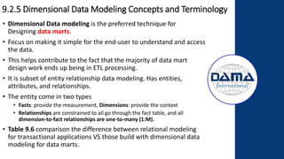 9.2.5 Dimensional Data Modeling Concepts and Terminology
• Dimensional Data modeling is the preferred technique for
Designing data marts.
• Focus on making it simple for the end-user to understand and access
the data.
• This helps contribute to the fact that the majority of data mart
design work ends up being in ETL processing.
• It is subset of entity relationship data modeling. Has entities,
attributes, and relationships.
• The entity come in two types
• Facts: provide the measurement, Dimensions: provide the context
• Relationships are constrained to all go through the fact table, and all
dimension-to-fact relationships are one-to-many (1:M).
• Table 9.6 comparison the difference between relational modeling
for transactional applications VS those build with dimensional data
modeling for data marts.
 