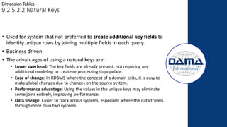 Dimension Tables
9.2.5.2.2 Natural Keys
• Used for system that not preferred to create additional key fields to
identify unique rows by joining multiple fields in each query.
• Business driven
• The advantages of using a natural keys are:
• Lower overhead: The key fields are already present, not requiring any
additional modeling to create or processing to populate.
• Ease of change: In RDBMS where the concept of a domain exits, it is easy to
make global changes due to changes on the source system.
• Performance advantage: Using the values in the unique keys may eliminate
some joins entirely, improving performance.
• Data lineage: Easier to track across systems, especially where the data travels
through more than two systems.
 