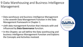 9 Data Warehousing and Business Intelligence
Management
• Data warehouse and business intelligence Management
is the seventh Data Management Function in the Data
Management framework in Chapter 1.
• sixth data management function that interacts with and
influenced by Data Governance function.
• In this Chapter, we will define the Data warehousing and
business intelligence Management Function and Explains
the Concepts and Activities involved.
 