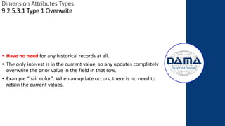 Dimension Attributes Types
9.2.5.3.1 Type 1 Overwrite
• Have no need for any historical records at all.
• The only interest is in the current value, so any updates completely
overwrite the prior value in the field in that row.
• Example “hair color”. When an update occurs, there is no need to
retain the current values.
 