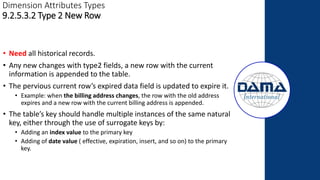 Dimension Attributes Types
9.2.5.3.2 Type 2 New Row
• Need all historical records.
• Any new changes with type2 fields, a new row with the current
information is appended to the table.
• The pervious current row’s expired data field is updated to expire it.
• Example: when the billing address changes, the row with the old address
expires and a new row with the current billing address is appended.
• The table’s key should handle multiple instances of the same natural
key, either through the use of surrogate keys by:
• Adding an index value to the primary key
• Adding of date value ( effective, expiration, insert, and so on) to the primary
key.
 