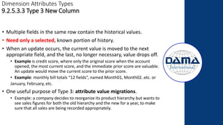 Dimension Attributes Types
9.2.5.3.3 Type 3 New Column
• Multiple fields in the same row contain the historical values.
• Need only a selected, known portion of history.
• When an update occurs, the current value is moved to the next
appropriate field, and the last, no longer necessary, value drops off.
• Example is credit score, where only the original score when the account
opened, the most current score, and the immediate prior score are valuable.
An update would move the current score to the prior score.
• Example: monthly bill totals “12 fields”, named Month01, Month02..etc. or
January, February, etc.
• One useful purpose of Type 3: attribute value migrations.
• Example: a company decides to reorganize its product hierarchy but wants to
see sales figures for both the old hierarchy and the new for a year, to make
sure that all sales are being recorded appropriately.
 