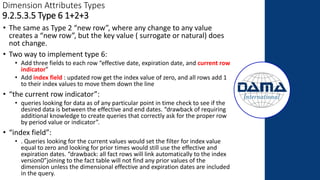 Dimension Attributes Types
9.2.5.3.5 Type 6 1+2+3
• The same as Type 2 “new row”, where any change to any value
creates a “new row”, but the key value ( surrogate or natural) does
not change.
• Two way to implement type 6:
• Add three fields to each row “effective date, expiration date, and current row
indicator”
• Add index field : updated row get the index value of zero, and all rows add 1
to their index values to move them down the line
• “the current row indicator”:
• queries looking for data as of any particular point in time check to see if the
desired data is between the effective and end dates. “drawback of requiring
additional knowledge to create queries that correctly ask for the proper row
by period value or indicator”.
• “index field”:
• . Queries looking for the current values would set the filter for index value
equal to zero and looking for prior times would still use the effective and
expiration dates. “drawback: all fact rows will link automatically to the index
version0”joining to the fact table will not find any prior values of the
dimension unless the dimensional effective and expiration dates are included
in the query.
 