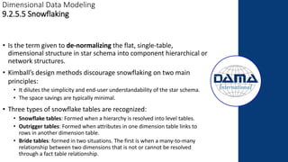 Dimensional Data Modeling
9.2.5.5 Snowflaking
• Is the term given to de-normalizing the flat, single-table,
dimensional structure in star schema into component hierarchical or
network structures.
• Kimball’s design methods discourage snowflaking on two main
principles:
• It dilutes the simplicity and end-user understandability of the star schema.
• The space savings are typically minimal.
• Three types of snowflake tables are recognized:
• Snowflake tables: Formed when a hierarchy is resolved into level tables.
• Outrigger tables: Formed when attributes in one dimension table links to
rows in another dimension table.
• Bride tables: formed in two situations. The first is when a many-to-many
relationship between two dimensions that is not or cannot be resolved
through a fact table relationship.
 