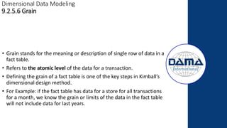 Dimensional Data Modeling
9.2.5.6 Grain
• Grain stands for the meaning or description of single row of data in a
fact table.
• Refers to the atomic level of the data for a transaction.
• Defining the grain of a fact table is one of the key steps in Kimball’s
dimensional design method.
• For Example: if the fact table has data for a store for all transactions
for a month, we know the grain or limits of the data in the fact table
will not include data for last years.
 