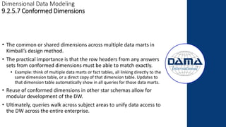 Dimensional Data Modeling
9.2.5.7 Conformed Dimensions
• The common or shared dimensions across multiple data marts in
Kimball’s design method.
• The practical importance is that the row headers from any answers
sets from conformed dimensions must be able to match exactly.
• Example: think of multiple data marts or fact tables, all linking directly to the
same dimension table, or a direct copy of that dimension table. Updates to
that dimension table automatically show in all queries for those data marts.
• Reuse of conformed dimensions in other star schemas allow for
modular development of the DW.
• Ultimately, queries walk across subject areas to unify data access to
the DW across the entire enterprise.
 