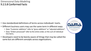 Dimensional Data Modeling
9.2.5.8 Conformed Facts
• Use standardized definitions of terms across individuals' marts.
• Different business users may use the same term in different ways.
• Does “Customer additions” refer to “gross additions” or “adjusted additions”.
• Does “Orders processed” refer to the entire order, or the sum of individual
line items.
• Developers need to be keenly aware of things that may be called the
same but are different concepts across organizations.
 