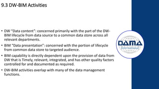 9.3 DW-BIM Activities
• DW “Data content”: concerned primarily with the part of the DW-
BIM lifecycle from data source to a common data store across all
relevant departments.
• BIM “Data presentation”: concerned with the portion of lifecycle
from common data store to targeted audience.
• BIM capability is directly dependent upon the provision of data from
DW that is Timely, relevant, integrated, and has other quality factors
controlled for and documented as required.
• DW-BIM activities overlap with many of the data management
functions.
 