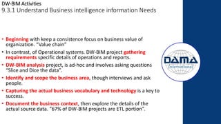 DW-BIM Activities
9.3.1 Understand Business intelligence information Needs
• Beginning with keep a consistence focus on business value of
organization. “Value chain”
• In contrast, of Operational systems. DW-BIM project gathering
requirements specific details of operations and reports.
• DW-BIM analysis project, is ad-hoc and involves asking questions
“Slice and Dice the data”.
• Identify and scope the business area, though interviews and ask
people.
• Capturing the actual business vocabulary and technology is a key to
success.
• Document the business context, then explore the details of the
actual source data. “67% of DW-BIM projects are ETL portion”.
 