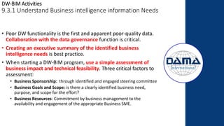 DW-BIM Activities
9.3.1 Understand Business intelligence information Needs
• Poor DW functionality is the first and apparent poor-quality data.
Collaboration with the data governance function is critical.
• Creating an executive summary of the identified business
intelligence needs is best practice.
• When starting a DW-BIM program, use a simple assessment of
business impact and technical feasibility. Three critical factors to
assessment:
• Business Sponsorship: through identified and engaged steering committee
• Business Goals and Scope: is there a clearly identified business need,
purpose, and scope for the effort?
• Business Resources: Commitment by business management to the
availability and engagement of the appropriate Business SME.
 