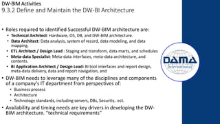 DW-BIM Activities
9.3.2 Define and Maintain the DW-BI Architecture
• Roles required to identified Successful DW-BIM architecture are:
• Technical Architect: Hardware, OS, DB, and DW-BIM architecture.
• Data Architect: Data analysis, system of record, data modeling, and data
mapping.
• ETL Architect / Design Lead : Staging and transform, data marts, and schedules
• Meta-data Specialist: Meta-data interfaces, meta-data architecture, and
contents.
• BI Application Architect / Design Lead: BI tool interfaces and report design,
meta-data delivery, data and report navigation, and
• DW-BIM needs to leverage many of the disciplines and components
of a company’s IT department from perspectives of:
• Business process
• Architecture
• Technology standards, including servers, DBs, Security.. ect.
• Availability and timing needs are key drivers in developing the DW-
BIM architecture. “technical requirements”
 