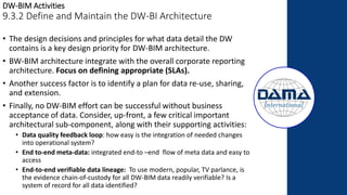 DW-BIM Activities
9.3.2 Define and Maintain the DW-BI Architecture
• The design decisions and principles for what data detail the DW
contains is a key design priority for DW-BIM architecture.
• BW-BIM architecture integrate with the overall corporate reporting
architecture. Focus on defining appropriate (SLAs).
• Another success factor is to identify a plan for data re-use, sharing,
and extension.
• Finally, no DW-BIM effort can be successful without business
acceptance of data. Consider, up-front, a few critical important
architectural sub-component, along with their supporting activities:
• Data quality feedback loop: how easy is the integration of needed changes
into operational system?
• End to-end meta-data: integrated end-to –end flow of meta data and easy to
access
• End-to-end verifiable data lineage: To use modern, popular, TV parlance, is
the evidence chain-of-custody for all DW-BIM data readily verifiable? Is a
system of record for all data identified?
 