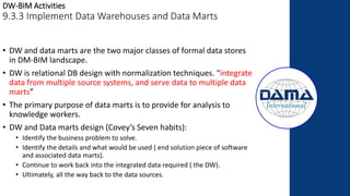 DW-BIM Activities
9.3.3 Implement Data Warehouses and Data Marts
• DW and data marts are the two major classes of formal data stores
in DM-BIM landscape.
• DW is relational DB design with normalization techniques. “integrate
data from multiple source systems, and serve data to multiple data
marts”
• The primary purpose of data marts is to provide for analysis to
knowledge workers.
• DW and Data marts design (Covey’s Seven habits):
• Identify the business problem to solve.
• Identify the details and what would be used ( end solution piece of software
and associated data marts).
• Continue to work back into the integrated data required ( the DW).
• Ultimately, all the way back to the data sources.
 