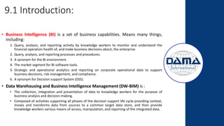 9.1 Introduction:
• Business Intelligence (BI) is a set of business capabilities. Means many things,
including:
1. Query, analysis, and reporting activity by knowledge workers to monitor and understand the
financial operation health of, and make business decisions about, the enterprise.
2. Query, analysis, and reporting processes and procedures.
3. A synonym for the BI environment.
4. The market segment for BI software tools.
5. Strategic and operational analytics and reporting on corporate operational data to support
business decisions, risk management, and compliance.
6. A synonym for Decision support System (DSS).
• Data Warehousing and Business Intelligence Management (DW-BIM) is :
• The collection, integration and presentation of data to knowledge workers for the purpose of
business analysis and decision-making.
• Composed of activities supporting all phases of the decision support life cycle providing context,
moves and transforms data from sources to a common target data store, and then provide
knowledge workers various means of access, manipulation, and reporting of the integrated data.
 