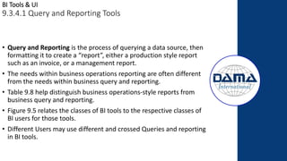 BI Tools & UI
9.3.4.1 Query and Reporting Tools
• Query and Reporting is the process of querying a data source, then
formatting it to create a “report”, either a production style report
such as an invoice, or a management report.
• The needs within business operations reporting are often different
from the needs within business query and reporting.
• Table 9.8 help distinguish business operations-style reports from
business query and reporting.
• Figure 9.5 relates the classes of BI tools to the respective classes of
BI users for those tools.
• Different Users may use different and crossed Queries and reporting
in BI tools.
 