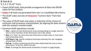 BI Tools & UI
9.3.4.2 OLAP Tools
• Covers OLAP tools, that provide arrangement of data into OPLAP
cubes for fast analysis.
• Cubes in BI tools are generated from star ( or snowflake) DB schema.
• The OLAP cubes consists of measures “numeric facts” from fact
tables.
• The value of OLAP tools and cubes is reduction of the chance of
confusion and erroneous interpretation, by aligning the data content
with the analyst’s mental model.
• Common OLAP operations include:
• Slice : subset of multi-dimensional array corresponding to a single value for
one or more members of the dimensions not in the subset.
• Dice: it is “slice” on more than two dimensions of data cube, or more than
two consecutive slices.
• Drill Down / Up: specific analytical technique whereby the user navigates
among levels of data.
• Roll-up : involves computing all of the data relationships for one or more
dimensions. To do this, define formula.
• Pivot: To change the dimensional orientation of report or page display.
 