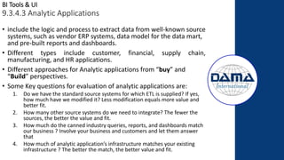 BI Tools & UI
9.3.4.3 Analytic Applications
• include the logic and process to extract data from well-known source
systems, such as vendor ERP systems, data model for the data mart,
and pre-built reports and dashboards.
• Different types include customer, financial, supply chain,
manufacturing, and HR applications.
• Different approaches for Analytic applications from “buy” and
“Build” perspectives.
• Some Key questions for evaluation of analytic applications are:
1. Do we have the standard source systems for which ETL is supplied? If yes,
how much have we modified it? Less modification equals more value and
better fit.
2. How many other source systems do we need to integrate? The fewer the
sources, the better the value and fit.
3. How much do the canned industry queries, reports, and dashboards match
our business ? Involve your business and customers and let them answer
that
4. How much of analytic application’s infrastructure matches your existing
infrastructure ? The better the match, the better value and fit.
 