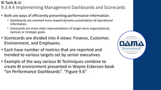 BI Tools & UI
9.3.4.4 Implementing Management Dashboards and Scorecards
• Both are ways of efficiently presenting performance information.
• Dashboards are oriented more toward dynamic presentation of operational
information.
• Scorecards are more static representations of longer-term organizational,
tactical, or strategic goals.
• Scorecards are divided into 4 views: Finance, Customer,
Environment, and Employees.
• Each have number of metrics that are reported and
trended to various targets set by senior executives.
• Example of the way various BI Techniques combine to
create BI environment presented in Wayne Eckerson book
“on Performance Dashboards”. “Figure 9.6”
 