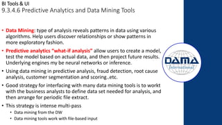 BI Tools & UI
9.3.4.6 Predictive Analytics and Data Mining Tools
• Data Mining: type of analysis reveals patterns in data using various
algorithms. Help users discover relationships or show patterns in
more exploratory fashion.
• Predictive analytics “what-if analysis” allow users to create a model,
test the model based on actual data, and then project future results.
Underlying engines my be neural networks or inference.
• Using data mining in predictive analysis, fraud detection, root cause
analysis, customer segmentation and scoring..etc.
• Good strategy for interfacing with many data mining tools is to workt
with the business analysts to define data set needed for analysis, and
then arrange for periodic file extract.
• This strategy is intense multi-pass
• Data mining from the DW
• Data mining tools work with file-based input
 