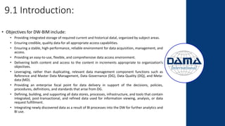 9.1 Introduction:
• Objectives for DW-BIM include:
• Providing integrated storage of required current and historical datal, organized by subject areas.
• Ensuring credible, quality data for all appropriate access capabilities.
• Ensuring a stable, high-performance, reliable environment for data acquisition, management, and
access.
• Providing an easy-to-use, flexible, and comprehensive data access environment.
• Delivering both content and access to the content in increments appropriate to organization’s
objectives.
• Leveraging, rather than duplicating, relevant data management component functions such as
Reference and Master Data Management, Data Governance (DG), Data Quality (DQ), and Meta-
data (MD).
• Providing an enterprise focal point for data delivery in support of the decisions, policies,
procedures, definitions, and standards that arise from DG.
• Defining, building, and supporting all data stores, processes, infrastructure, and tools that contain
integrated, post-transactional, and refined data used for information viewing, analysis, or data
request fulfillment.
• Integrating newly discovered data as a result of BI processes into the DW for further analytics and
BI use.
 