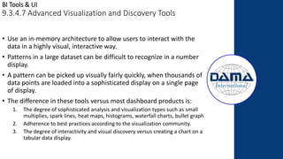BI Tools & UI
9.3.4.7 Advanced Visualization and Discovery Tools
• Use an in-memory architecture to allow users to interact with the
data in a highly visual, interactive way.
• Patterns in a large dataset can be difficult to recognize in a number
display.
• A pattern can be picked up visually fairly quickly, when thousands of
data points are loaded into a sophisticated display on a single page
of display.
• The difference in these tools versus most dashboard products is:
1. The degree of sophisticated analysis and visualization types such as small
multiplies, spark lines, heat maps, histograms, waterfall charts, bullet graph
2. Adherence to best practices according to the visualization community.
3. The degree of interactivity and visual discovery versus creating a chart on a
tabular data display.
 
