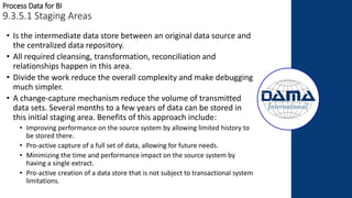Process Data for BI
9.3.5.1 Staging Areas
• Is the intermediate data store between an original data source and
the centralized data repository.
• All required cleansing, transformation, reconciliation and
relationships happen in this area.
• Divide the work reduce the overall complexity and make debugging
much simpler.
• A change-capture mechanism reduce the volume of transmitted
data sets. Several months to a few years of data can be stored in
this initial staging area. Benefits of this approach include:
• Improving performance on the source system by allowing limited history to
be stored there.
• Pro-active capture of a full set of data, allowing for future needs.
• Minimizing the time and performance impact on the source system by
having a single extract.
• Pro-active creation of a data store that is not subject to transactional system
limitations.
 