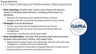 Process Data for BI
9.3.5.3 Data Cleansing and Transformation ( Data Acquisition)
• Data cleansing: activities that correct and enhance the domain
values of individual data elements, including enforcement of
standards.
• Necessary for initial loads where significant history is involved.
• Strategy preferred is to push data cleansing activities to source system.
• Strategies must be developed:
• For the rows of data that are loaded but found to be incorrect.
• Deleting old records may cause some havoc with related tables and
surrogate keys
• by expiring a row, New row may be better option
• Data transformation: Activities that provide organizational context
between data elements, entities, and subject area.
• Organizational context include: cross-referencing, reference and master data
management, complete and correct relationships.
• Essential component of being able to integrated data from multiple sources.
• Required extensive involvement with Data Governance.
 