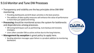 9.3.6 Monitor and Tune DW Processes
• Transparency and visibility are the key principles drive DW-BIM
monitoring.
• Providing dashboards and drill-down activities is the best practice.
• The addition of data quality measures will enhance the value of performance
is more than just speed and timing.
• Processing should be monitored across the system for bottlenecks
and dependencies among processes.
• DB tuning techniques such as partitioning, tune backup and recovery
strategies.
• Users often consider DW as active archive due to the long histories.
• Management by exception is great policy to apply here.
• Sending attention messages upon failure is a prudent addition to monitoring
dashboard.
 