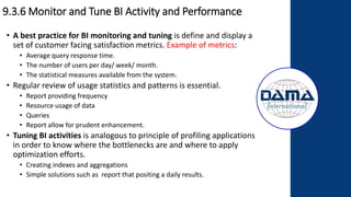 9.3.6 Monitor and Tune BI Activity and Performance
• A best practice for BI monitoring and tuning is define and display a
set of customer facing satisfaction metrics. Example of metrics:
• Average query response time.
• The number of users per day/ week/ month.
• The statistical measures available from the system.
• Regular review of usage statistics and patterns is essential.
• Report providing frequency
• Resource usage of data
• Queries
• Report allow for prudent enhancement.
• Tuning BI activities is analogous to principle of profiling applications
in order to know where the bottlenecks are and where to apply
optimization efforts.
• Creating indexes and aggregations
• Simple solutions such as report that positing a daily results.
 