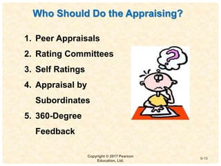 9
4-
Copyright © 2017 Pearson
Education, Ltd.
9-10
Who Should Do the Appraising?
1. Peer Appraisals
2. Rating Committees
3. Self Ratings
4. Appraisal by
Subordinates
5. 360-Degree
Feedback
 
