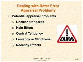 9
4-
Copyright © 2017 Pearson
Education, Ltd.
9-20
Dealing with Rater Error
Appraisal Problems
• Potential appraisal problems
o Unclear standards
o Halo Effect
o Central Tendency
o Leniency or Strictness
o Recency Effects
 