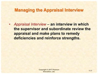 9
4-
Copyright © 2017 Pearson
Education, Ltd.
9-25
• Appraisal Interview – an interview in which
the supervisor and subordinate review the
appraisal and make plans to remedy
deficiencies and reinforce strengths.
Managing the Appraisal Interview
 